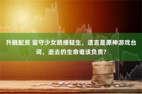升融配资 留守少女跳楼轻生，遗言是原神游戏台词，逝去的生命谁该负责?
