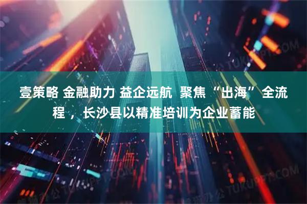 壹策略 金融助力 益企远航  聚焦 “出海” 全流程 ，长沙县以精准培训为企业蓄能