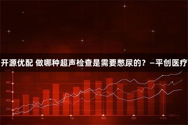 开源优配 做哪种超声检查是需要憋尿的？—平创医疗