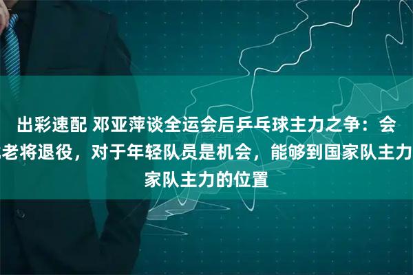出彩速配 邓亚萍谈全运会后乒乓球主力之争：会有一批老将退役，对于年轻队员是机会，能够到国家队主力的位置
