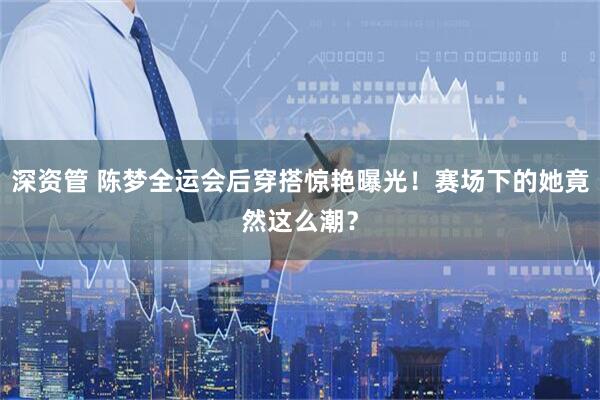 深资管 陈梦全运会后穿搭惊艳曝光！赛场下的她竟然这么潮？