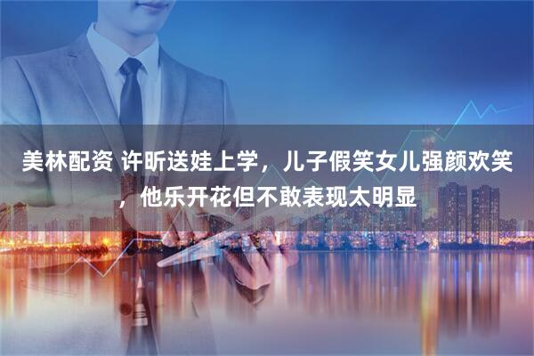 美林配资 许昕送娃上学，儿子假笑女儿强颜欢笑，他乐开花但不敢表现太明显