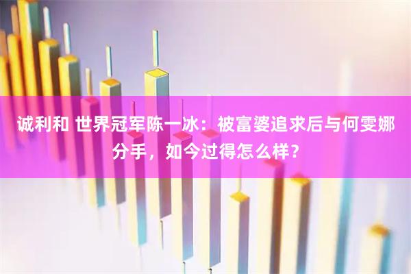 诚利和 世界冠军陈一冰：被富婆追求后与何雯娜分手，如今过得怎么样？