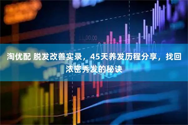 淘优配 脱发改善实录，45天养发历程分享，找回浓密秀发的秘诀