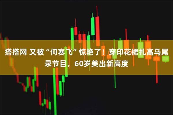 搭搭网 又被“何赛飞”惊艳了！穿印花裙扎高马尾录节目，60岁美出新高度