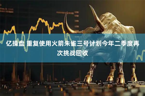 亿操盘 重复使用火箭朱雀三号计划今年二季度再次挑战回收
