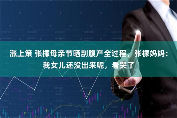涨上策 张檬母亲节晒剖腹产全过程，张檬妈妈：我女儿还没出来呢，看哭了