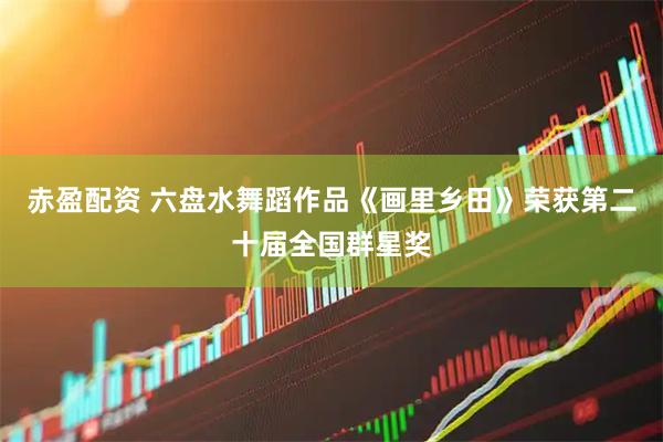 赤盈配资 六盘水舞蹈作品《画里乡田》荣获第二十届全国群星奖
