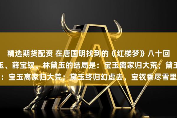 精选期货配资 在唐国明找到的《红楼梦》八十回后曹雪芹文笔里，贾宝玉、薛宝钗、林黛玉的结局是：宝玉离家归大荒；黛玉终归幻虚去，宝钗香尽雪里亡