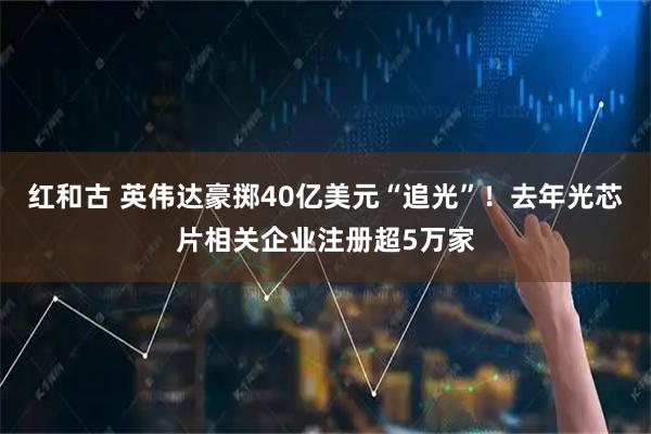 红和古 英伟达豪掷40亿美元“追光”！去年光芯片相关企业注册超5万家