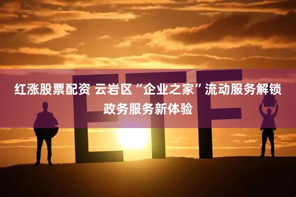 红涨股票配资 云岩区“企业之家”流动服务解锁政务服务新体验