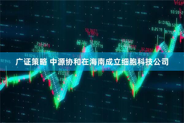 广证策略 中源协和在海南成立细胞科技公司