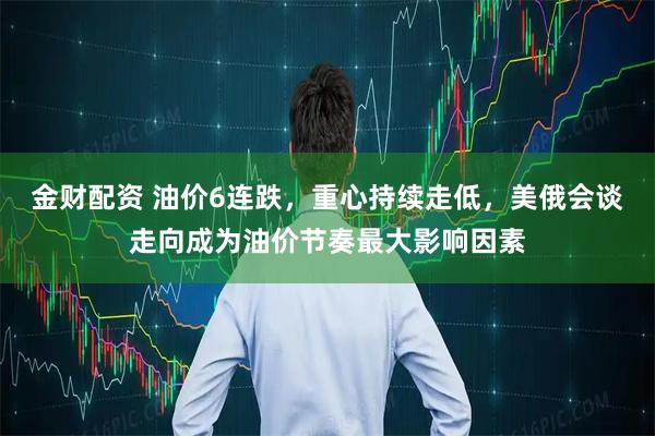 金财配资 油价6连跌，重心持续走低，美俄会谈走向成为油价节奏最大影响因素