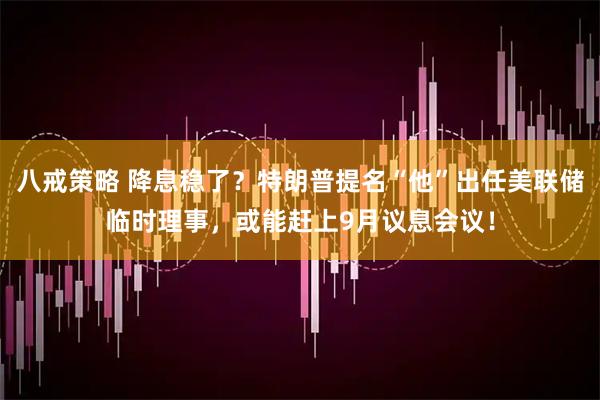 八戒策略 降息稳了？特朗普提名“他”出任美联储临时理事，或能赶上9月议息会议！
