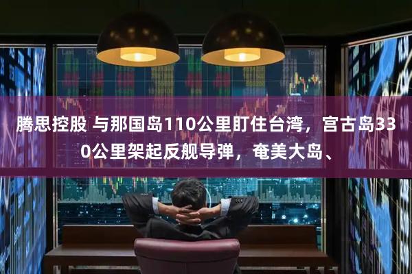 腾思控股 与那国岛110公里盯住台湾，宫古岛330公里架起反舰导弹，奄美大岛、